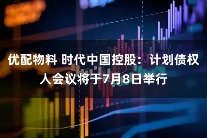 优配物料 时代中国控股：计划债权人会议将于7月8日举行