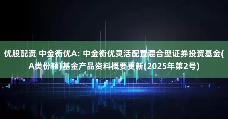 优股配资 中金衡优A: 中金衡优灵活配置混合型证券投资基金(A类份额)基金产品资料概要更新(2025年第2号)
