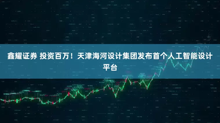 鑫耀证券 投资百万！天津海河设计集团发布首个人工智能设计平台