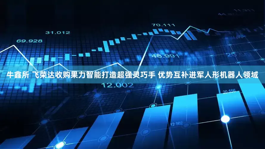 牛鑫所 飞荣达收购果力智能打造超强灵巧手 优势互补进军人形机器人领域