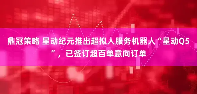 鼎冠策略 星动纪元推出超拟人服务机器人“星动Q5”，已签订超百单意向订单