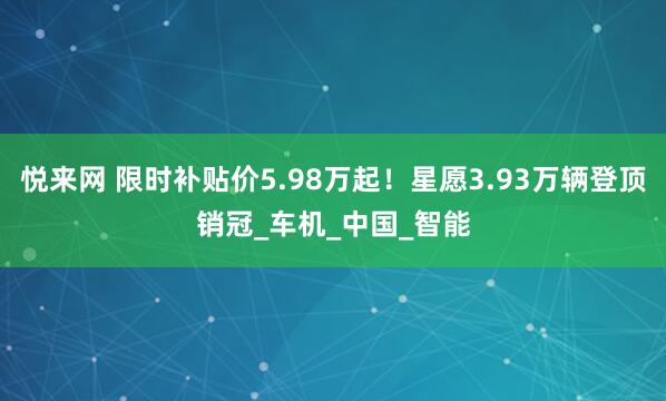 悦来网 限时补贴价5.98万起！星愿3.93万辆登顶销冠_车机_中国_智能
