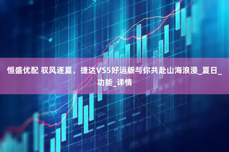 恒盛优配 驭风逐夏，捷达VS5好运版与你共赴山海浪漫_夏日_功能_详情