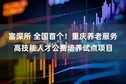 富深所 全国首个！重庆养老服务高技能人才公费培养试点项目