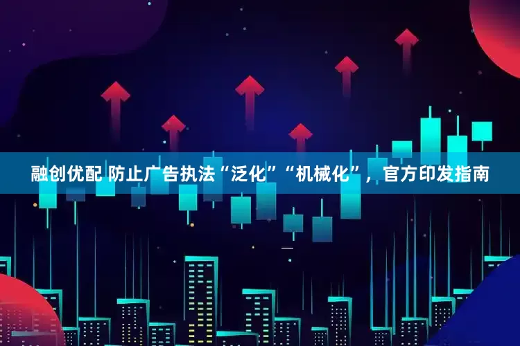融创优配 防止广告执法“泛化”“机械化”，官方印发指南