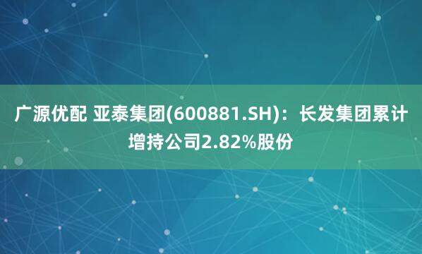 广源优配 亚泰集团(600881.SH)：长发集团累计增持公司2.82%股份