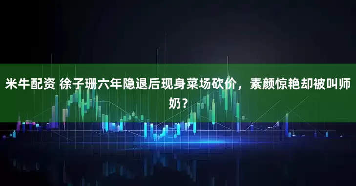 米牛配资 徐子珊六年隐退后现身菜场砍价，素颜惊艳却被叫师奶？
