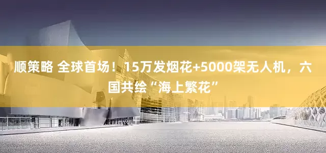 顺策略 全球首场！15万发烟花+5000架无人机，六国共绘“海上繁花”