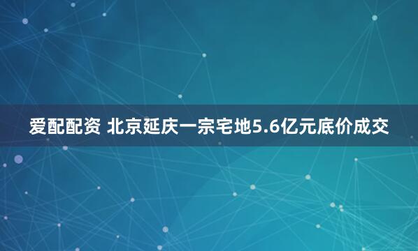 爱配配资 北京延庆一宗宅地5.6亿元底价成交