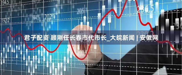 君子配资 顾刚任长春市代市长_大皖新闻 | 安徽网