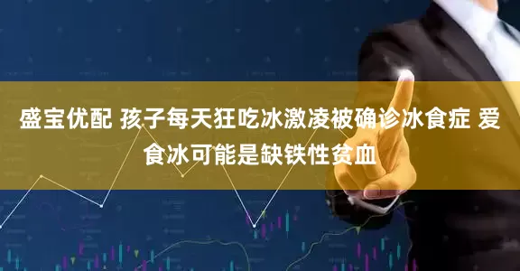 盛宝优配 孩子每天狂吃冰激凌被确诊冰食症 爱食冰可能是缺铁性贫血