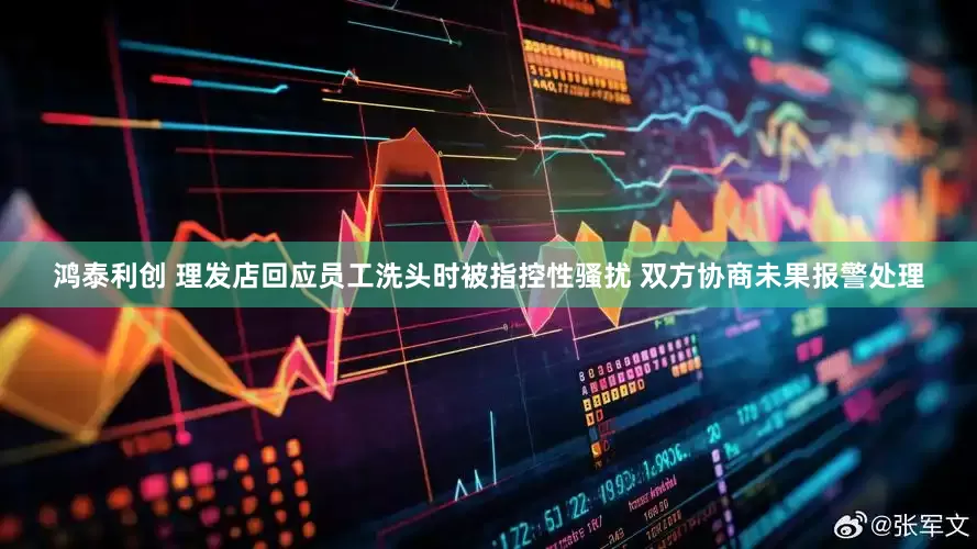 鸿泰利创 理发店回应员工洗头时被指控性骚扰 双方协商未果报警处理