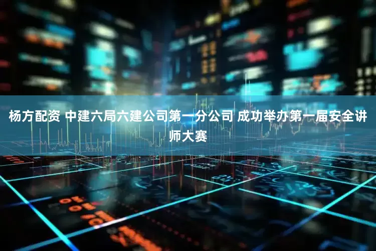杨方配资 中建六局六建公司第一分公司 成功举办第一届安全讲师大赛