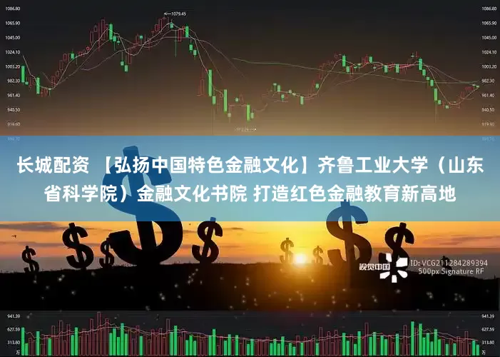 长城配资 【弘扬中国特色金融文化】齐鲁工业大学（山东省科学院）金融文化书院 打造红色金融教育新高地