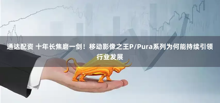 通达配资 十年长焦磨一剑！移动影像之王P/Pura系列为何能持续引领行业发展