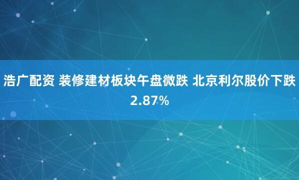 浩广配资 装修建材板块午盘微跌 北京利尔股价下跌2.87%