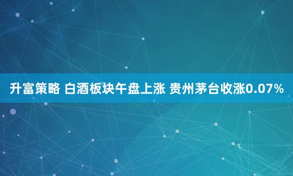 升富策略 白酒板块午盘上涨 贵州茅台收涨0.07%