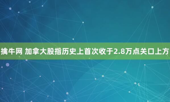 擒牛网 加拿大股指历史上首次收于2.8万点关口上方