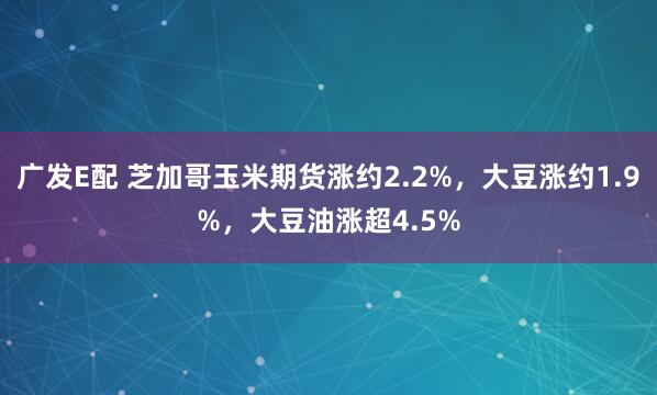 广发E配 芝加哥玉米期货涨约2.2%，大豆涨约1.9%，大豆油涨超4.5%