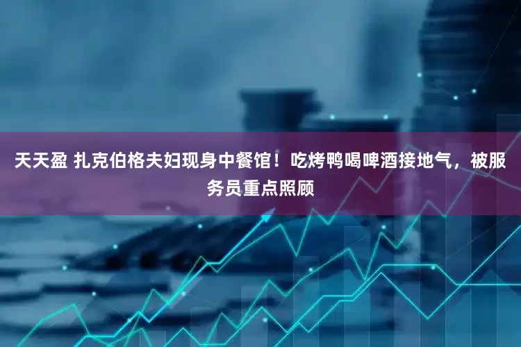 天天盈 扎克伯格夫妇现身中餐馆！吃烤鸭喝啤酒接地气，被服务员重点照顾