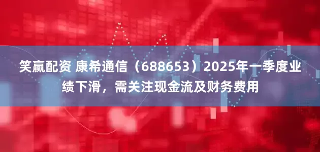 笑赢配资 康希通信（688653）2025年一季度业绩下滑，需关注现金流及财务费用