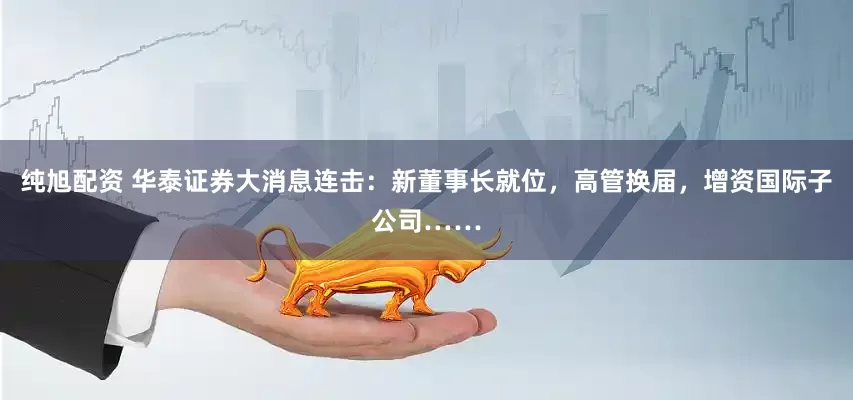 纯旭配资 华泰证券大消息连击：新董事长就位，高管换届，增资国际子公司……