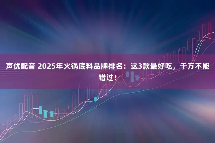 声优配音 2025年火锅底料品牌排名：这3款最好吃，千万不能错过！