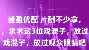 盛盈优配 片酬不少拿，演啥啥不行，求求这3位戏混子，放过观众眼睛吧