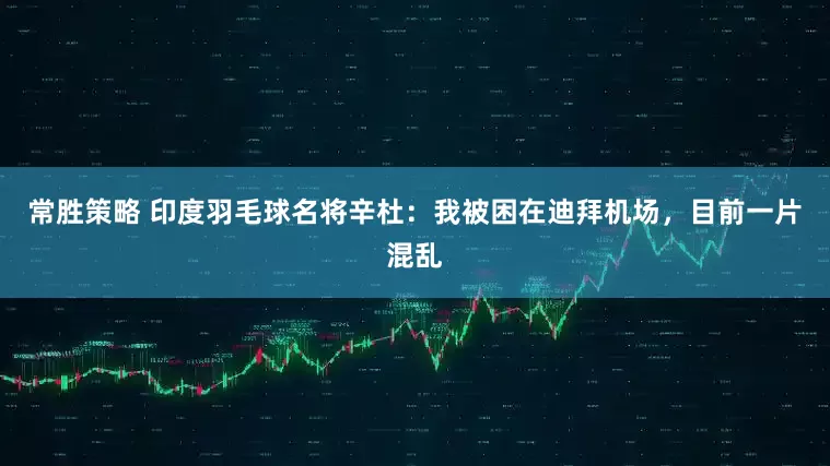 常胜策略 印度羽毛球名将辛杜：我被困在迪拜机场，目前一片混乱