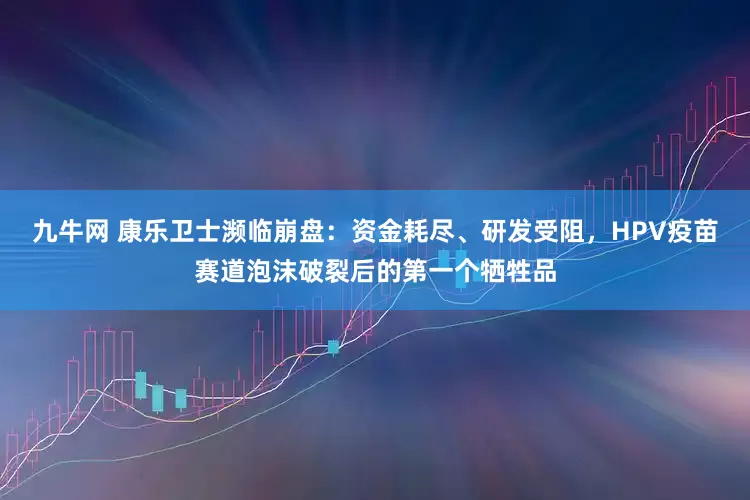 九牛网 康乐卫士濒临崩盘：资金耗尽、研发受阻，HPV疫苗赛道泡沫破裂后的第一个牺牲品