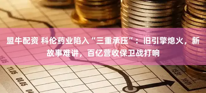 盟牛配资 科伦药业陷入“三重承压”：旧引擎熄火，新故事难讲，百亿营收保卫战打响
