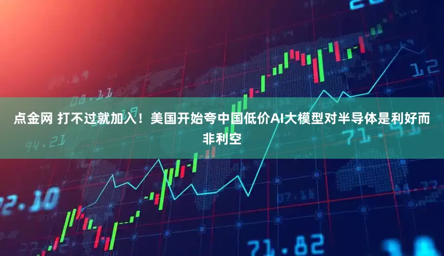 点金网 打不过就加入！美国开始夸中国低价AI大模型对半导体是利好而非利空