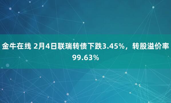 金牛在线 2月4日联瑞转债下跌3.45%，转股溢价率99.63%